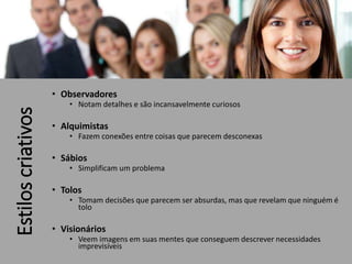 Estiloscriativos
• Observadores
• Notam detalhes e são incansavelmente curiosos
• Alquimistas
• Fazem conexões entre coisas que parecem desconexas
• Sábios
• Simplificam um problema
• Tolos
• Tomam decisões que parecem ser absurdas, mas que revelam que ninguém é
tolo
• Visionários
• Veem imagens em suas mentes que conseguem descrever necessidades
imprevisíveis
 