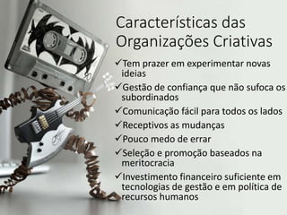 Características das
Organizações Criativas
Tem prazer em experimentar novas
ideias
Gestão de confiança que não sufoca os
subordinados
Comunicação fácil para todos os lados
Receptivos as mudanças
Pouco medo de errar
Seleção e promoção baseados na
meritocracia
Investimento financeiro suficiente em
tecnologias de gestão e em política de
recursos humanos
 