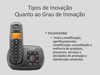 Tipos de Inovação
Quanto ao Grau de Inovação
• Incremental
• inclui a modificação,
aperfeiçoamento,
simplificação, consolidação e
melhoria de produtos,
processos, serviços e
atividades de produção e
distribuição existentes
 
