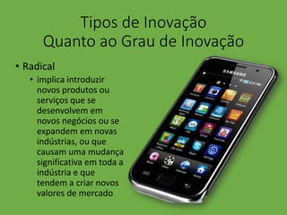 Tipos de Inovação
Quanto ao Grau de Inovação
• Radical
• implica introduzir
novos produtos ou
serviços que se
desenvolvem em
novos negócios ou se
expandem em novas
indústrias, ou que
causam uma mudança
significativa em toda a
indústria e que
tendem a criar novos
valores de mercado
 