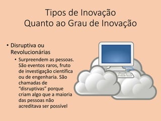 Tipos de Inovação
Quanto ao Grau de Inovação
• Disruptiva ou
Revolucionárias
• Surpreendem as pessoas.
São eventos raros, fruto
de investigação científica
ou de engenharia. São
chamadas de
“disruptivas” porque
criam algo que a maioria
das pessoas não
acreditava ser possível
 