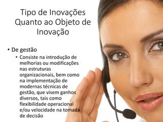 Tipo de Inovações
Quanto ao Objeto de
Inovação
• De gestão
• Consiste na introdução de
melhorias ou modificações
nas estruturas
organizacionais, bem como
na implementação de
modernas técnicas de
gestão, que visem ganhos
diversos, tais como
flexibilidade operacional
e/ou velocidade na tomada
de decisão
 