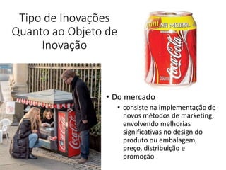 Tipo de Inovações
Quanto ao Objeto de
Inovação
• Do mercado
• consiste na implementação de
novos métodos de marketing,
envolvendo melhorias
significativas no design do
produto ou embalagem,
preço, distribuição e
promoção
 