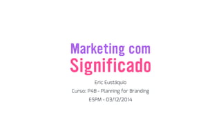 Marketing com
Eric Eustáquio
Significado
Curso: P4B - Planning for Branding
ESPM - 03/12/2014
 