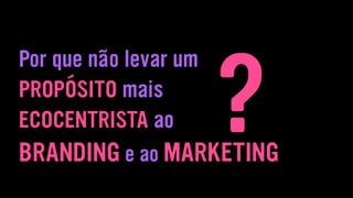 Por que não levar um
PROPÓSITO mais
ECOCENTRISTA ao
BRANDING e ao MARKETING
?
 