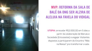 MVP: REFORMA DA SALA DE
BALÉ DA ONG SER ALZIRA DE
ALELUIA NA FAVELA DO VIDIGAL
UTOPIA: arrecadar R$2.000,00 em 5 dias a
partir da colaboração de Marcas e
Sociedade (Entusiastas) e engajar Visitantes
dispostos a participarem do Encontro “Mão
na Massa” pra transformar a sala.
 