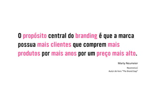 O propósito central do branding é que a marca
possua mais clientes que comprem mais
produtos por mais anos por um preço mais alto.
Marty&Neumeier&
&
NeutronLLC&&
Autor&do&livro&“The&Brand&Gap”&
 