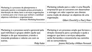 Marketing é o processo de planejamento e
execução quanto a concepção, preço, promoção e
distribuição de ideias, bens e serviços, organizações
e eventos para criar trocas que venham a satisfazer
objetivos individuais e organizacionais.
American Marketing Association
Marketing voltado para o valor é uma ﬁlosoﬁa
empresarial que se concentra em desenvolver
e entregar um valor superior aos clientes
como modo de alcançar os objetivos de uma
organização.
Gilbert Churchill Jr. e Paul J. Peter
Marketing é o processo social e gerencial pelo
qual indivíduos e grupos obtêm aquilo que
desejam e de que necessitam, criando e
trocando produtos e valores uns com os
outros.
Philip Kotler
Marketing é um processo amplo que fornece a
direção necessária para a produção e ajuda a
assegurar que bens e serviços adequados
serão fornecidos e encontrarão seu caminho
até os consumidores.
Jerome McCarthy eWilliam Perreault
 