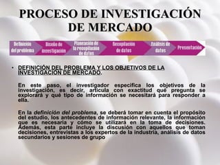 PROCESO DE INVESTIGACIÓN DE MERCADO DEFINICIÓN DEL PROBLEMA Y LOS OBJETIVOS DE LA INVESTIGACIÓN DE MERCADO .  En este paso, el investigador especifica los objetivos de la investigación, es decir, articula con exactitud qué pregunta se explorará y qué tipo de información se necesitará para responder a ella. En la  definición del problema , se deberá tomar en cuenta el propósito del estudio, los antecedentes de información relevante, la información que es necesaria y cómo se utilizará en la toma de decisiones. Además, esta parte incluye la discusión con aquellos que toman decisiones, entrevistas a los expertos de la industria, análisis de datos secundarios y sesiones de grupo     