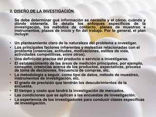 2.  DISEÑO DE LA INVESTIGACIÓN .  Se debe determinar qué información se necesita y el cómo, cuándo y dónde obtenerla. Se detalla los enfoques específicos de la investigación, los métodos de contacto, planes de muestreo e instrumentos, plazos de inicio y fin del trabajo.   Por lo general, el plan incluye: Un planteamiento claro de la naturaleza del problema a investigar.  Los principales factores inherentes y molestias relacionadas con el problema (creencias, actitudes, motivaciones, estilos de vida, actividades competitivas, entre otros).  Una definición precisa del producto o servicio a investigarse.  El establecimiento de las áreas de medición principales, por ejemplo, consumo, creencias acerca de los productos, expectativas, proceso de toma de decisiones, frecuencia de compras, etc. La metodología a seguir, como tipo de datos, método de muestreo, instrumentos de investigación, etc.  El grado de precisión que tendrán los descubrimientos de la encuesta.  El tiempo y costo que tendrá la investigación de mercados.  Las condiciones que se aplican a las encuestas de investigación.  La experiencia de los investigadores para conducir clases específicas de investigación.  
