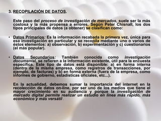 3.  RECOPILACIÓN DE DATOS .  Este paso del  proceso de investigación de mercados , suele ser la más costosa y la más propensa a errores. Según Peter Chisnall, los dos tipos principales de datos (a obtener) se clasifican como: Datos Primarios :  Es la información recabada la primera vez, única para esa investigación en particular y se recopila mediante uno o varios de éstos elementos: a) observación, b) experimentación y c) cuestionarios (el más popular).  Datos Secundarios :  También conocida como  investigación documental,  se refieren a la información existente, útil para la encuesta específica. Este tipo de datos está disponible: a) en forma interna (dentro de la misma empresa, como registros de transacciones, por ejemplo, de facturas) y b) en forma externa (fuera de la empresa, como informes de gobierno, estadísticas oficiales, etc...). En la actualidad, debemos sumar la importancia del internet en la recolección de datos on-line, por ser uno de los medios que tiene el mayor crecimiento en su audiencia y porque la  investigación de mercado digital permite realizar un estudio en línea más rápido, más económico y más versátil  . 