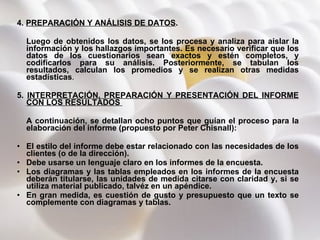4.  PREPARACIÓN Y ANÁLISIS DE DATOS .  Luego de obtenidos los datos, se los procesa y analiza para aislar la información y los hallazgos importantes. Es necesario verificar que los datos de los cuestionarios sean exactos y estén completos, y codificarlos para su análisis. Posteriormente, se tabulan los resultados, calculan los promedios y se realizan otras medidas estadísticas . 5.  INTERPRETACIÓN, PREPARACIÓN Y PRESENTACIÓN DEL INFORME CON LOS RESULTADOS  A continuación, se detallan ocho puntos que guían el proceso para la elaboración del informe (propuesto por Peter Chisnall): El estilo del informe debe estar relacionado con las necesidades de los clientes (o de la dirección). Debe usarse un lenguaje claro en los informes de la encuesta. Los diagramas y las tablas empleados en los informes de la encuesta deberán titularse, las unidades de medida citarse con claridad y, si se utiliza material publicado, talvéz en un apéndice.   En gran medida, es cuestión de gusto y presupuesto que un texto se complemente con diagramas y tablas.  