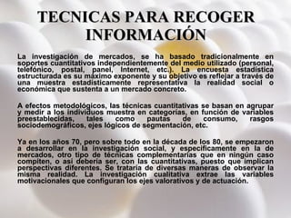 TECNICAS PARA RECOGER INFORMACIÓN La investigación de mercados, se ha basado tradicionalmente en soportes cuantitativos independientemente del medio utilizado (personal, telefónico, postal, panel, Internet, etc.). La encuesta estadística estructurada es su máximo exponente y su objetivo es reflejar a través de una muestra estadísticamente representativa la realidad social o económica que sustenta a un mercado concreto. A efectos metodológicos, las técnicas cuantitativas se basan en agrupar y medir a los individuos muestra en categorías, en función de variables preestablecidas, tales como pautas de consumo, rasgos sociodemográficos, ejes lógicos de segmentación, etc. Ya en los años 70, pero sobre todo en la década de los 80, se empezaron a desarrollar en la investigación social, y específicamente en la de mercados, otro tipo de técnicas complementarias que en ningún caso compiten, o así debería ser, con las cuantitativas, puesto que implican perspectivas diferentes. Se trataría de diversas maneras de observar la misma realidad. La investigación cualitativa extrae las variables motivacionales que configuran los ejes valorativos y de actuación. 