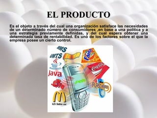 EL PRODUCTO Es el objeto a través del cual una organización satisface las necesidades de un determinado número de consumidores ,en base a una política y a una estrategia previamente definidas, y del cual espera obtener una determinada tasa de rentabilidad. Es uno de los factores sobre el que la empresa posee un cierto control. 