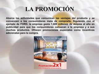LA PROMOCIÓN Abarca las actividades que comunican las ventajas del producto y se convencen a los consumidores meta de comprarlo. Siguiendo con el ejemplo de FORD, la empresa gasta 1,600 millones de dólares al año en publicidad para que los consumidores conozcan a la empresa y a sus muchos productos. Ofrecen promociones especiales como incentivos adicionales para la compra. 