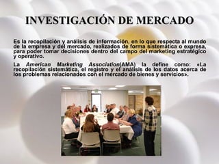 INVESTIGACIÓN DE MERCADO Es la recopilación y análisis de información, en lo que respecta al mundo de la empresa y del mercado, realizados de forma sistemática o expresa, para poder tomar decisiones dentro del campo del marketing estratégico y operativo. La  American Marketing Association (AMA) la define como: «La recopilación sistemática, el registro y el análisis de los datos acerca de los problemas relacionados con el mercado de bienes y servicios». 