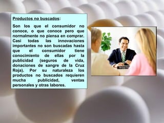 Productos no buscados :  Son los que el consumidor no conoce, o que conoce pero que normalmente no piensa en comprar. Casi todas las innovaciones importantes no son buscadas hasta que el consumidor tiene conocimiento de ellas por la publicidad (seguros de vida, donaciones de sangre de la Cruz Roja). Por su naturaleza los productos no buscados requieren mucha publicidad, ventas personales y otras labores. 