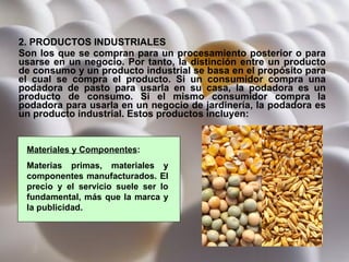 2. PRODUCTOS INDUSTRIALES Son los que se compran para un procesamiento posterior o para usarse en un negocio. Por tanto, la distinción entre un producto de consumo y un producto industrial se basa en el propósito para el cual se compra el producto. Si un consumidor compra una podadora de pasto para usarla en su casa, la podadora es un producto de consumo. Si el mismo consumidor compra la podadora para usarla en un negocio de jardinería, la podadora es un producto industrial. Estos productos incluyen:   Materiales y Componentes : Materias primas, materiales y componentes manufacturados. El precio y el servicio suele ser lo fundamental, más que la marca y la publicidad. 