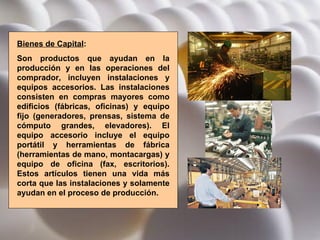 Bienes de Capital :  Son productos que ayudan en la producción y en las operaciones del comprador, incluyen instalaciones y equipos accesorios. Las instalaciones consisten en compras mayores como edificios (fábricas, oficinas) y equipo fijo (generadores, prensas, sistema de cómputo grandes, elevadores). El equipo accesorio incluye el equipo portátil y herramientas de fábrica (herramientas de mano, montacargas) y equipo de oficina (fax, escritorios). Estos artículos tienen una vida más corta que las instalaciones y solamente ayudan en el proceso de producción. 