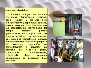 Insumos y Servicios :  Los insumos incluyen los insumos operativos (lubricantes, carbón, papel, lápices) y artículos para mantenimiento y reparación (pintura, clavos, escobas). Los insumos son los productos de conveniencia del campo industrial porque generalmente se compran con un mínimo de esfuerzo o comparación. Los servicios industriales incluyen mantenimiento y reparación (limpieza de ventanas, reparación de computadoras) y servicios de asesoría de negocios (legal, consultorías administrativas, publicidad). Tales servicios normalmente se presentan bajo contrato.  