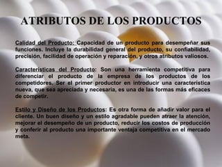 ATRIBUTOS DE LOS PRODUCTOS Calidad del Producto:  Capacidad de un producto para desempeñar sus funciones. Incluye la durabilidad general del producto, su confiabilidad, precisión, facilidad de operación y reparación, y otros atributos valiosos. Características del Producto : Son una herramienta competitiva para diferenciar el producto de la empresa de los productos de los competidores. Ser el primer productor en introducir una característica nueva, que sea apreciada y necesaria, es una de las formas más eficaces de competir.  Estilo y Diseño de los Productos : Es otra forma de añadir valor para el cliente. Un buen diseño y un estilo agradable pueden atraer la atención, mejorar el desempeño de un producto, reducir los costos de producción y conferir al producto una importante ventaja competitiva en el mercado meta. 