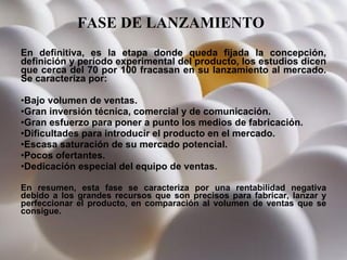 FASE DE LANZAMIENTO   En definitiva, es la etapa donde queda fijada la concepción, definición y período experimental del producto, los estudios dicen que cerca del 70 por 100 fracasan en su lanzamiento al mercado. Se caracteriza por:  Bajo volumen de ventas.  Gran inversión técnica, comercial y de comunicación.  Gran esfuerzo para poner a punto los medios de fabricación.  Dificultades para introducir el producto en el mercado.  Escasa saturación de su mercado potencial.  Pocos ofertantes.  Dedicación especial del equipo de ventas.  En resumen, esta fase se caracteriza por una rentabilidad negativa debido a los grandes recursos que son precisos para fabricar, lanzar y perfeccionar el producto, en comparación al volumen de ventas que se consigue. 