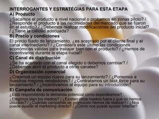 INTERROGANTES Y ESTRATÉGIAS PARA ESTA ETAPA A) Producto ¿Sacamos el producto a nivel nacional o probamos en zonas piloto? / ¿Responde el producto a las necesidades del mercado que se fijaron en el estudio? / ¿Debemos realizar modificaciones del producto inicial? / ¿Tiene la calidad adecuada?  B) Precio y condiciones El precio fijado de lanzamiento, ¿es aceptado por el cliente final y el canal intermediario? / ¿Considera este último las condiciones económicas válidas para trabajar bien con el producto? / ¿Hemos de incentivarlos durante la etapa inicial?  C) Canal de distribución ¿Se ha acertado con el canal elegido o debemos cambiar? / ¿Debemos abrir el producto a otros canales?  D) Organización comercial ¿Creamos un equipo nuevo para su lanzamiento? / ¿Ponemos a nuestros mejores vendedores? / ¿Contratamos un  task force  para su lanzamiento? / ¿Incentivamos al equipo para su introducción?   E) Campaña de comunicación ¿Está respondiendo la demanda potencial como esperábamos?  ¿Elegimos bien los medios? / ¿Existen otros medios fuera y que no hemos utilizado? / ¿Cuántas campañas de promoción hemos de realizar? / ¿Nos puede ayudar el marketing directo? / ¿Cómo nos puede ayudar Internet? 