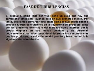 FASE DE TURBULENCIAS   El producto, como todo ser vivo, tiene un ciclo que hay que controlar y «medicar», cuando está en sus primeros meses. Por tanto, podríamos enmarcar esta etapa como la que puede llegar a producir fuertes convulsiones en la trayectoria del producto, tanto por las presiones externas o del mercado como internas por la propia empresa en sus luchas políticas y de personal. Lógicamente si se sabe tener dominio sobre las circunstancias que las producen, la solución vendrá pronto y hará que inicie la siguiente etapa fortalecida. 