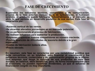 FASE DE CRECIMIENTO   Superados los esfuerzos técnicos, comerciales y de comunicación, propios de la fase anterior, incluso de la de turbulencias, si hubiesen existido, el producto puede fabricarse industrialmente y el mercado se abre, lo que permite un desarrollo paulatino de sus ventas. Esta fase se caracteriza por:  Ascenso vertical de las ventas.  Se alcanzan elevados porcentajes en su mercado potencial.  Se va perfeccionando el proceso de fabricación.  Se realizan esfuerzos para aumentar la producción.  Empiezan a aparecer nuevos competidores en número creciente.  Posible aparición de dificultades de tesorería debido a la gran expansión.  Costes de fabricación todavía altos.  Precio elevado.  En resumen, esta fase se caracteriza por una rentabilidad positiva que debe reinvertirse, en su totalidad, para financiar el crecimiento y los esfuerzos técnicos, comerciales y de comunicación propios de la misma. Una empresa que tenga la mayoría de sus productos en esta fase arrojará, en balance, altos beneficios, pero, de forma incomprensible para el accionista, no pueden repartirse dividendos, ya que el esfuerzo de financiación exigido es muy importante. 
