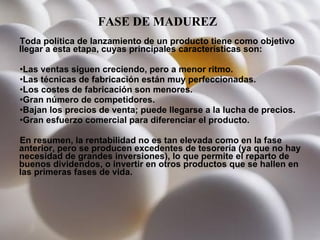 FASE DE MADUREZ   Toda política de lanzamiento de un producto tiene como objetivo llegar a esta etapa, cuyas principales características son: Las ventas siguen creciendo, pero a menor ritmo.  Las técnicas de fabricación están muy perfeccionadas.  Los costes de fabricación son menores.  Gran número de competidores.  Bajan los precios de venta; puede llegarse a la lucha de precios.  Gran esfuerzo comercial para diferenciar el producto.  En resumen, la rentabilidad no es tan elevada como en la fase anterior, pero se producen excedentes de tesorería (ya que no hay necesidad de grandes inversiones), lo que permite el reparto de buenos dividendos, o invertir en otros productos que se hallen en las primeras fases de vida.  