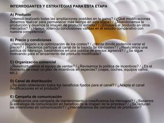 INTERROGANTES Y ESTRATÉGIAS PARA ESTA ETAPA A) Producto ¿Hemos realizado todas las ampliaciones posibles en la gama? / ¿Qué modificaciones debemos realizar para permanecer más tiempo en esta etapa? / ¿Abandonamos la producción y dejamos la imagen de producto estrella? / ¿Encajará el producto en otros mercados? / ¿Hemos obtenido conclusiones válidas en el estudio comparativo con nuestra competencia?  B) Precio y condiciones ¿Hemos llegado a la optimización de los costes? / ¿Hasta dónde podemos variar el precio? / ¿Hacemos partícipe al canal de la bajada de los costes? / ¿Realizamos una política de liderazgo, basándonos en una política de precios agresiva? / ¿Se sigue motivando para el lanzamiento del producto modificado?  C) Organización comercial ¿Reestructuramos el equipo de ventas? / ¿Revisamos la política de incentivos? / ¿Es el momento de crear un plan de incentivos en especies? (viajes, coches, equipos varios, etc.).  D) Canal de distribución ¿Se están obteniendo todos los beneficios fijados para el canal? / ¿Acepta el canal modificaciones en el producto?  E) Campaña de comunicación ¿Realizamos una campaña de mantenimiento o masificamos los mensajes? / ¿Basamos la estrategia de comunicación en beneficio de la imagen de la empresa? / ¿Se reducen las inversiones en comunicación? / ¿Intensificamos las campañas de promoción?  