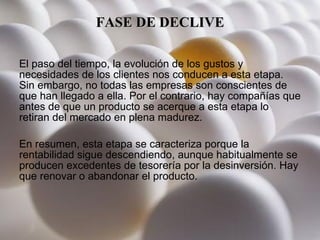 FASE DE DECLIVE El paso del tiempo, la evolución de los gustos y necesidades de los clientes nos conducen a esta etapa. Sin embargo, no todas las empresas son conscientes de que han llegado a ella. Por el contrario, hay compañías que antes de que un producto se acerque a esta etapa lo retiran del mercado en plena madurez. En resumen, esta etapa se caracteriza porque la rentabilidad sigue descendiendo, aunque habitualmente se producen excedentes de tesorería por la desinversión. Hay que renovar o abandonar el producto.  