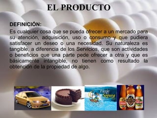 EL PRODUCTO DEFINICIÓN: Es cualquier cosa que se pueda ofrecer a un mercado para su atención, adquisición, uso o consumo y que pudiera satisfacer un deseo o una necesidad. Su naturaleza es tangible, a diferencia de los Servicios, que son actividades o beneficios que una parte pede ofrecer a otra y que es básicamente intangible, no tienen como resultado la obtención de la propiedad de algo. 
