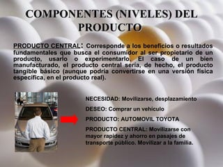 COMPONENTES (NIVELES) DEL PRODUCTO   PRODUCTO CENTRAL :  Corresponde a los beneficios o resultados fundamentales que busca el consumidor al ser propietario de un producto, usarlo o experimentarlo. El caso de un bien manufacturado, el producto central sería, de hecho, el producto tangible básico (aunque podría convertirse en una versión física específica, en el producto real).  NECESIDAD: Movilizarse, desplazamiento DESEO: Comprar un vehículo PRODUCTO: AUTOMOVIL TOYOTA PRODUCTO CENTRAL: Movilizarse con mayor rapidez y ahorro en pasajes de transporte público. Movilizar a la familia. 