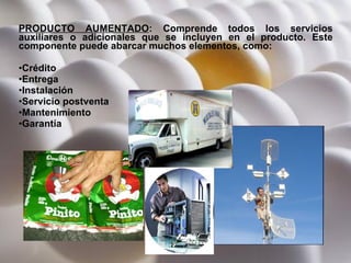 PRODUCTO AUMENTADO :  Comprende todos los servicios auxiliares o adicionales que se incluyen en el producto. Este componente puede abarcar muchos elementos, como: Crédito Entrega Instalación Servicio postventa Mantenimiento Garantía 