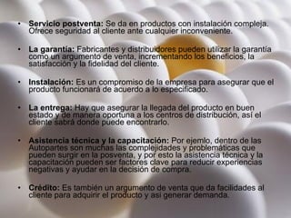 Servicio postventa:  Se da en productos con instalación compleja. Ofrece seguridad al cliente ante cualquier inconveniente. La garantía:  Fabricantes y distribuidores pueden utilizar la garantía como un argumento de venta, incrementando los beneficios, la satisfacción y la fidelidad del cliente. Instalación:  Es un compromiso de la empresa para asegurar que el producto funcionará de acuerdo a lo especificado. La entrega:  Hay que asegurar la llegada del producto en buen estado y de manera oportuna a los centros de distribución, así el cliente sabrá donde puede encontrarlo. Asistencia técnica y la capacitación:  Por ejemlo, dentro de las Autopartes son muchas las complejidades y problemáticas que pueden surgir en la posventa, y por esto la asistencia técnica y la capacitación pueden ser factores clave para reducir experiencias negativas y ayudar en la decisión de compra. Crédito:  Es también un argumento de venta que da facilidades al cliente para adquirir el producto y asi generar demanda. 