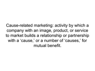 Cause-related marketing: activity by which a
company with an image, product, or service
to market builds a relationship or partnership
with a ‘cause,’ or a number of ‘causes,’ for
mutual benefit.
 
