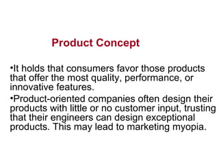 Product Concept
•It holds that consumers favor those products
that offer the most quality, performance, or
innovative features.
•Product-oriented companies often design their
products with little or no customer input, trusting
that their engineers can design exceptional
products. This may lead to marketing myopia.
 