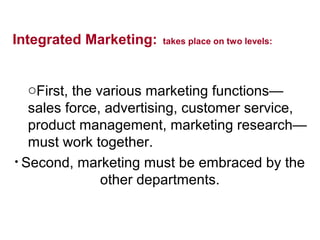 Integrated Marketing: takes place on two levels:
oFirst, the various marketing functions—
sales force, advertising, customer service,
product management, marketing research—
must work together.
• Second, marketing must be embraced by the
other departments.
 
