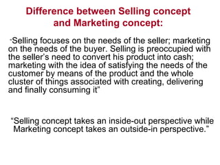 Difference between Selling concept
and Marketing concept:
“Selling focuses on the needs of the seller; marketing
on the needs of the buyer. Selling is preoccupied with
the seller’s need to convert his product into cash;
marketing with the idea of satisfying the needs of the
customer by means of the product and the whole
cluster of things associated with creating, delivering
and finally consuming it”
“Selling concept takes an inside-out perspective while
Marketing concept takes an outside-in perspective.”
 