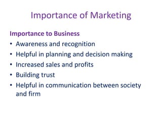 Importance of Marketing
Importance to Business
• Awareness and recognition
• Helpful in planning and decision making
• Increased sales and profits
• Building trust
• Helpful in communication between society
and firm
 