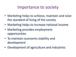 Importance to society
• Marketing helps to achieve, maintain and raise
the standard of living of the society
• Marketing helps to increase national income
• Marketing provides employment
opportunities
• To maintain economic stability and
development
• Development of agriculture and industries
 