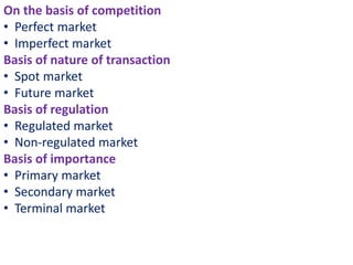 On the basis of competition
• Perfect market
• Imperfect market
Basis of nature of transaction
• Spot market
• Future market
Basis of regulation
• Regulated market
• Non-regulated market
Basis of importance
• Primary market
• Secondary market
• Terminal market
 