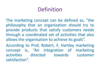 Definition
The marketing concept can be defined as, “the
philosophy that an organization should try to
provide products that satisfy customers needs
through a coordinated set of activities that also
allows the organisation to achieve its goals”.
According to Prof, Robert, F, Hartley marketing
concept is, “An integration of marketing
activities directed towards customer
satisfaction”.
 