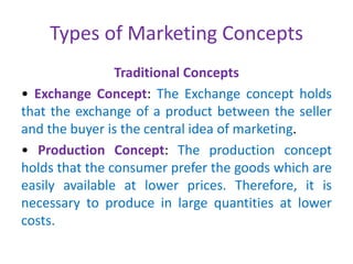 Types of Marketing Concepts
Traditional Concepts
• Exchange Concept: The Exchange concept holds
that the exchange of a product between the seller
and the buyer is the central idea of marketing.
• Production Concept: The production concept
holds that the consumer prefer the goods which are
easily available at lower prices. Therefore, it is
necessary to produce in large quantities at lower
costs.
 