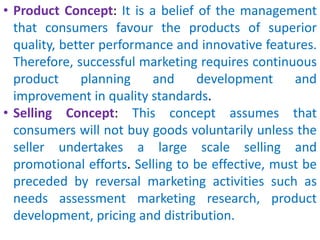 • Product Concept: It is a belief of the management
that consumers favour the products of superior
quality, better performance and innovative features.
Therefore, successful marketing requires continuous
product planning and development and
improvement in quality standards.
• Selling Concept: This concept assumes that
consumers will not buy goods voluntarily unless the
seller undertakes a large scale selling and
promotional efforts. Selling to be effective, must be
preceded by reversal marketing activities such as
needs assessment marketing research, product
development, pricing and distribution.
 