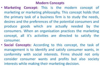Modern Concepts
• Marketing Concept: This is the modern concept of
marketing or marketing philosophy. This concept holds that
the primary task of a business firm is to study the needs,
desires and the preferences of the potential consumers and
produce goods which are actually needed by the
consumers. When an organisation practices the marketing
concept, all it’s activities are directed to satisfy the
consumer.
• Social Concepts: According to this concept, the task of
management is to identify and satisfy consumer wants, in
conformity with social interests. Firms should not only
consider consumer wants and profits but also society
interests while making their marketing decision.
 