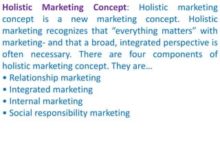 Holistic Marketing Concept: Holistic marketing
concept is a new marketing concept. Holistic
marketing recognizes that “everything matters” with
marketing- and that a broad, integrated perspective is
often necessary. There are four components of
holistic marketing concept. They are…
• Relationship marketing
• Integrated marketing
• Internal marketing
• Social responsibility marketing
 