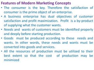 Features of Modern Marketing Concepts
• The consumer is the key. Therefore the satisfaction of
consumer is the prime object of an enterprise.
• A business enterprise has dual objectives of customer
satisfaction and profit maximization. Profit is a by-product
of supplying what the customer wants.
• Needs and wants of customers must be identified properly
and deeply before starting production.
• Goods must be produced according to these needs and
wants. In other words, these needs and wants must be
converted into goods and services.
• All the resources of production must be utilized to their
best extent so that the cost of production may be
minimized
 