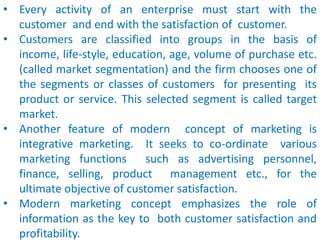 • Every activity of an enterprise must start with the
customer and end with the satisfaction of customer.
• Customers are classified into groups in the basis of
income, life-style, education, age, volume of purchase etc.
(called market segmentation) and the firm chooses one of
the segments or classes of customers for presenting its
product or service. This selected segment is called target
market.
• Another feature of modern concept of marketing is
integrative marketing. It seeks to co-ordinate various
marketing functions such as advertising personnel,
finance, selling, product management etc., for the
ultimate objective of customer satisfaction.
• Modern marketing concept emphasizes the role of
information as the key to both customer satisfaction and
profitability.
 
